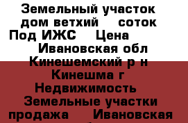 Земельный участок (дом ветхий) 11соток. Под ИЖС. › Цена ­ 700 000 - Ивановская обл., Кинешемский р-н, Кинешма г. Недвижимость » Земельные участки продажа   . Ивановская обл.